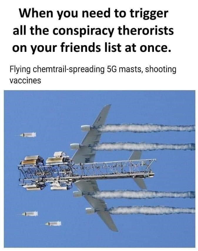 you need to trigger all conspiracy - When you need to trigger all the conspiracy therorists on your friends list at once. Flying chemtrailspreading 5G masts, shooting vaccines