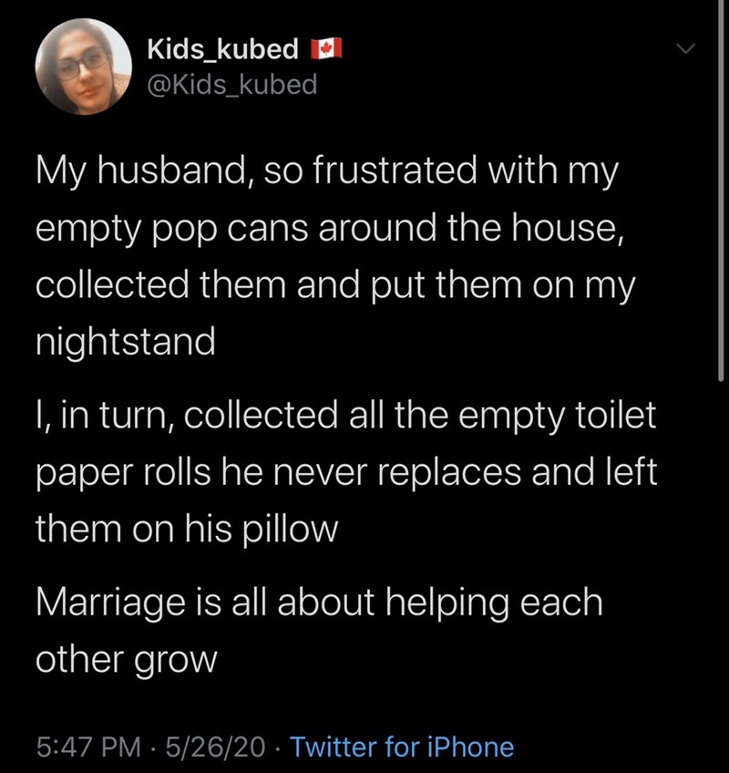 moonsun - Kids_kubed My husband, so frustrated with my empty pop cans around the house, collected them and put them on my nightstand I, in turn, collected all the empty toilet paper rolls he never replaces and left them on his pillow Marriage is all about