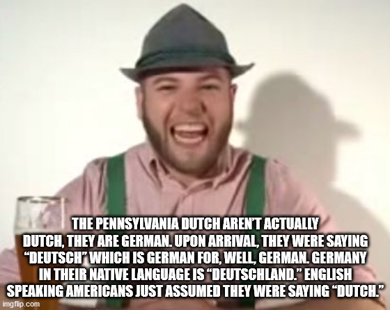 mouth - The Pennsylvania Dutch Aren'T Actually Dutch, They Are German. Upon Arrival, They Were Saying "Deutsch" Which Is German For, Well, German. Germany In Their Native Language Is "Deutschland." English Speaking Americans Just Assumed They Were Saying 