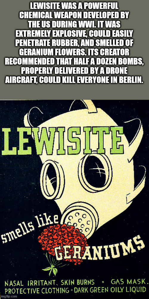 lewisite - Lewisite Was A Powerful Chemical Weapon Developed By The Us During Wwi. It Was Extremely Explosive, Could Easily Penetrate Rubber, And Smelled Of Geranium Flowers. Its Creator Recommended That Half A Dozen Bombs, Properly Delivered By A Drone A