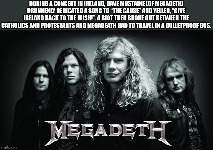 dave mustaine - During A Concert In Ireland, Dave Mustaine Of Megadeth Drunkenly Dedicated A Song To 'The Cause" And Yelled, "Give Ireland Back To The Irish!". A Riot Then Broke Out Between The Catholics And Protestants And Megadeath Had To Travel In A Bu