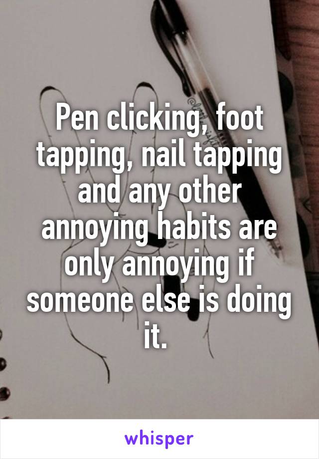 writing - Pen clicking, foot tapping, nail tapping and any other annoying habits are only annoying if someone else is doing it. whisper