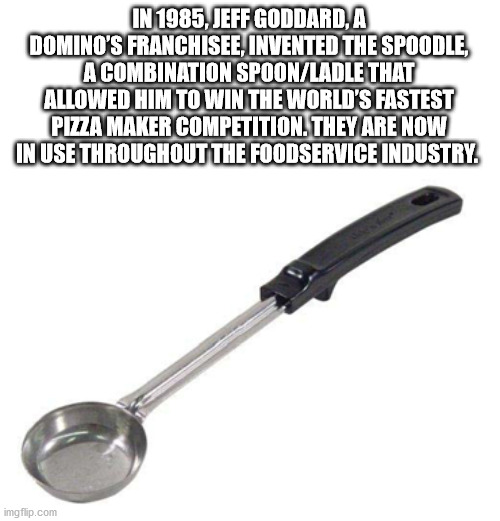 In 1985, Jeff Goddard, A Domino'S Franchisee, Invented The Spoodle A Combination SpoonLadle That Allowed Him To Win The World'S Fastest Pizza Maker Competition. They Are Now In Use Throughout The Foodservice Industry.