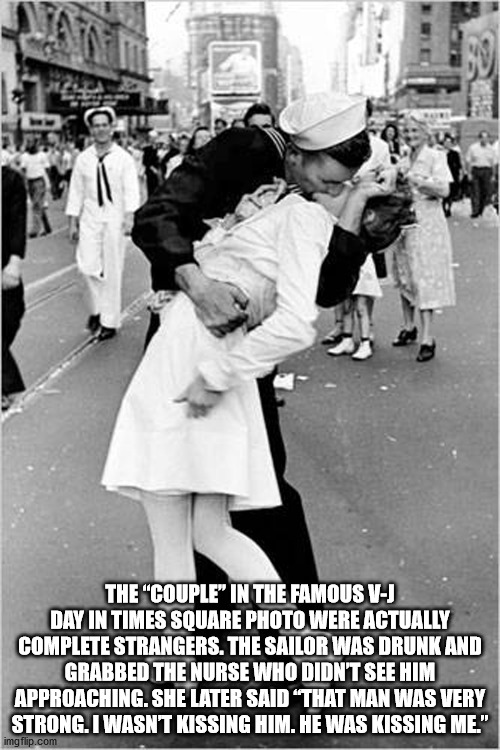 The couple in the famous v-J day in times square photo were actually complete strangers. The sailor was drunk and grabbed the nurse who didn't see him approaching. She later said that man was very strong. I wasn't kissing him. He was kissing me.