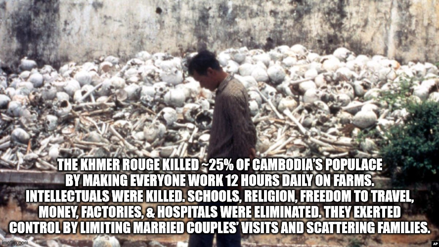 khmer rouge killing fields - The Khmer Rouge Killed25% Of Cambodia'S Populace By Making Everyone Work 12 Hours Daily On Farms. Intellectuals Were Killed. Schools, Religion, Freedom To Travel, Money, Factories, & Hospitals Were Eliminated. They Exerted Con