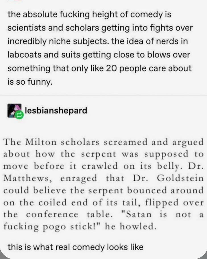 document - the absolute fucking height of comedy is scientists and scholars getting into fights over incredibly niche subjects. the idea of nerds in labcoats and suits getting close to blows over something that only 20 people care about is so funny. lesbi