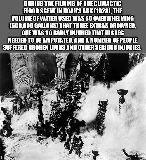 During The Filming Of The Climactic Flood Scene In Noah'S Ark 1928, The Volume Of Water Used Was So Overwhelming 600,000 Gallons That Three Extras Drowned, One Was So Badly Injured That His Leg Needed To Be Amputated, And A Number Of People Suffered Broke