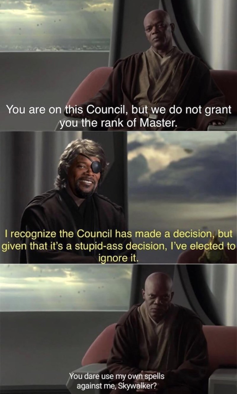 mace windu - You are on this Council, but we do not grant you the rank of Master. I recognize the Council has made a decision, but given that it's a stupidass decision, I've elected to ignore it. You dare use my own spells against me, Skywalker?