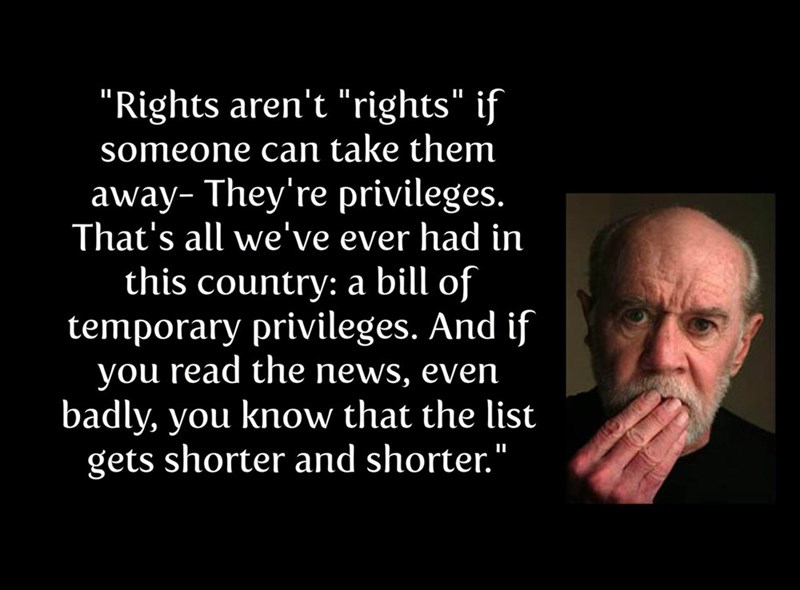 george carlin privileges - "Rights aren't "rights" if someone can take them away. They're privileges. That's all we've ever had in this country a bill of temporary privileges. And if you read the news, even badly, you know that the list gets shorter and s