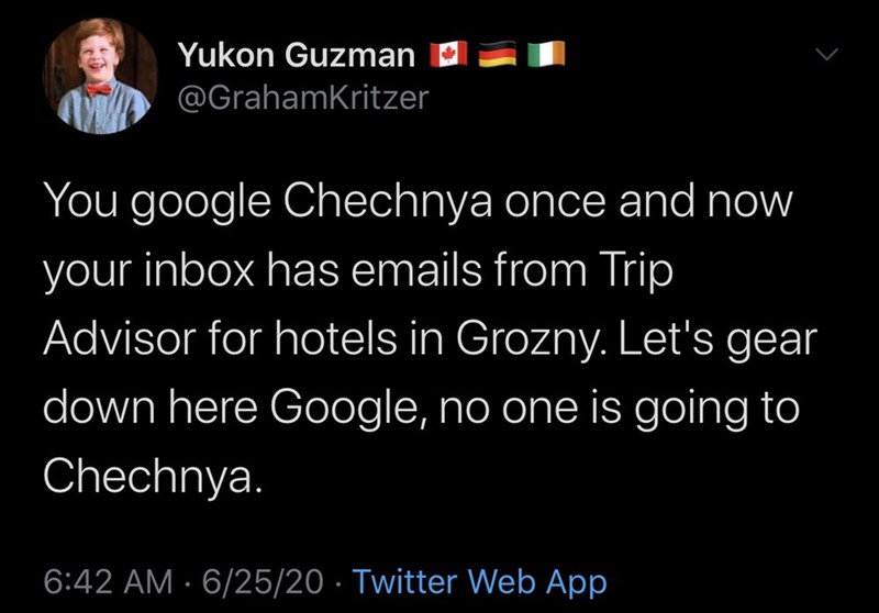atmosphere - Yukon Guzman You google Chechnya once and now your inbox has emails from Trip Advisor for hotels in Grozny. Let's gear down here Google, no one is going to Chechnya. 62520 Twitter Web App