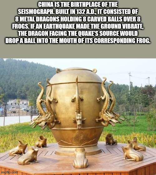 ancient chinese seismograph - China Is The Birthplace Of The Seismograph. Built In 132 A.D., It Consisted Of 8 Metal Dragons Holding 8 Carved Balls Over 8 Frogs. If An Earthquake Made The Ground Vibrate, The Dragon Facing The Quake'S Source Would Drop A B