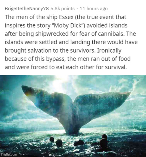 heart of the sea - BrigettetheNanny78 points . 11 hours ago The men of the ship Essex the true event that inspires the story "Moby Dick avoided islands after being shipwrecked for fear of cannibals. The islands were settled and landing there would have br