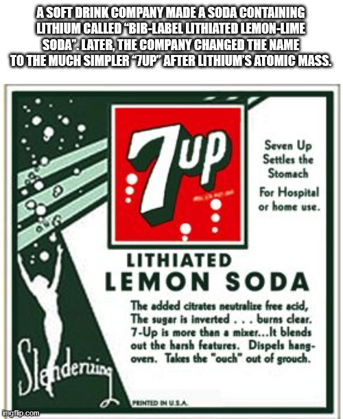 7up lithium - A Soft Drink Company Made A Soda Containing Lithium Called "BibLabel Lithiated LemonLime Soda. Later, The Company Changed The Name To The Much Simpler 7UP" After Lithium'S Atomic Mass. 72 Seven Up Settles the Stomach For Hospital or home use