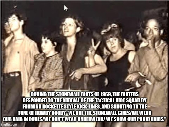 human - During The Stonewall Riots Of 1969, The Rioters Responded To The Arrival Of The Tactical Riot Squad By Forming Rockette Style KickLines, And Shouting To The Tune Of Howdy Doody We Are The Stonewall GirlsWe Wear Our Hair In CurlsWe Dont Wear Underw