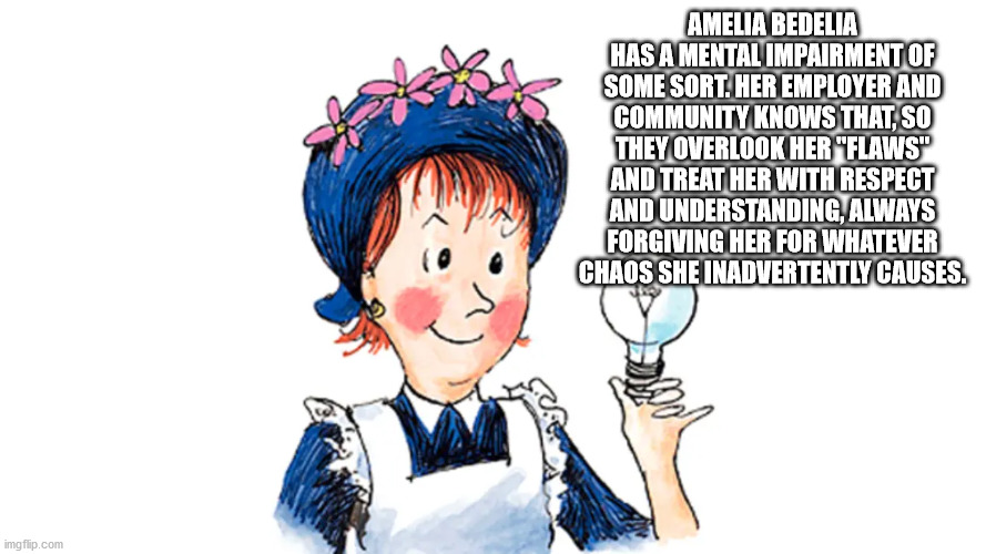 amelia bedelia books - Amelia Bedelia Has A Mental Impairment Of Some Sort. Her Employer And Community Knows That, So They Overlook Her "Flaws" And Treat Her With Respect And Understanding, Always Forgiving Her For Whatever Chaos She Inadvertently Causes.