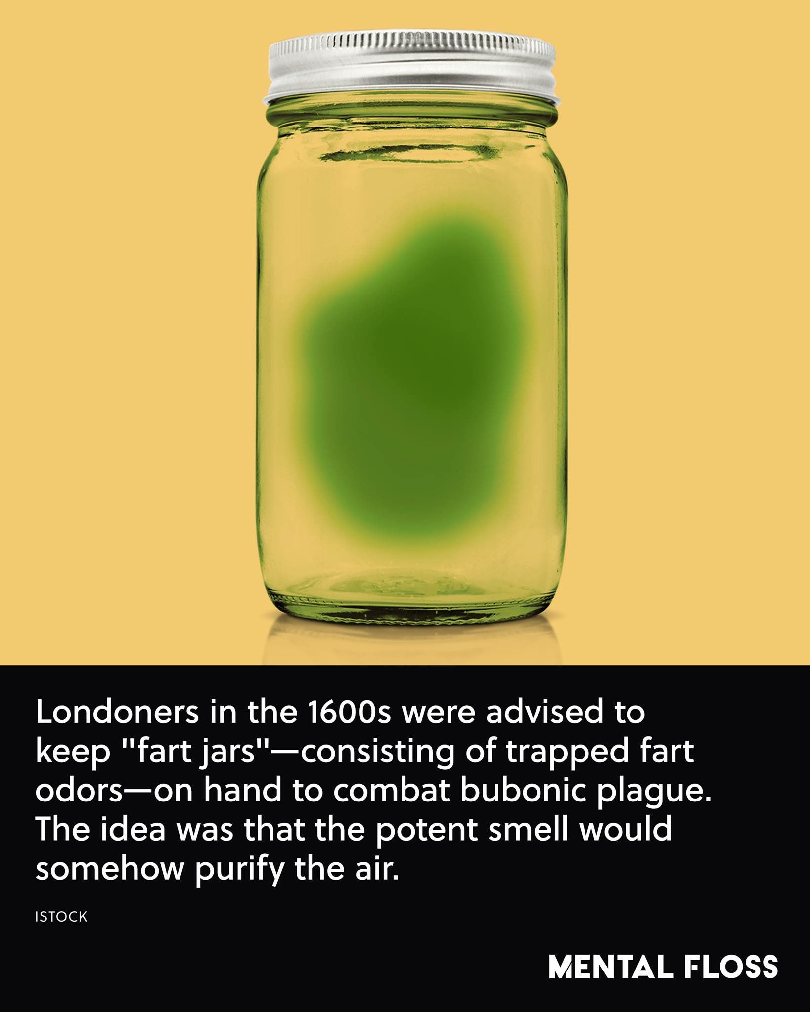 mason jar - Londoners in the 1600s were advised to keep "fart jars"consisting of trapped fart odorson hand to combat bubonic plague. The idea was that the potent smell would somehow purify the air. Istock Mental Floss