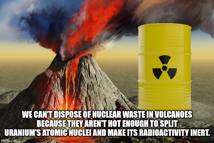 We Can'T Dispose Of Nuclear Waste In Volcanoes Because They Aren'T Hot Enough To Split Uranium'S Atomic Nuclei And Make Its Radioactivity Inert. imgflip.com