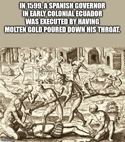 pouring molten gold down throat - In 1599, A Spanish Governor In Early Colonial Ecuador Was Executed By Having Molten Gold Poured Down His Throat. imgflip.com