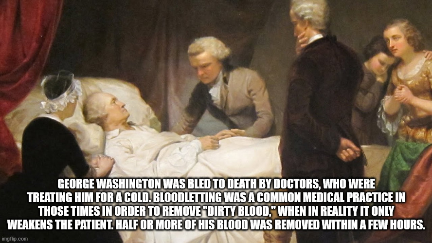 george washington death - George Washington Was Bled To Death By Doctors, Who Were Treating Him For A Cold. Bloodletting Was A Common Medical Practice In Those Times In Order To Remove "Dirty Blood," When In Reality It Only Weakens The Patient. Half Or Mo