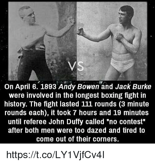 longest boxing match in history - Vs On April 6. 1893 Andy Bowen and Jack Burke were involved in the longest boxing fight in history. The fight lasted 111 rounds 3 minute rounds each, it took 7 hours and 19 minutes until referee John Duffy called "no cont