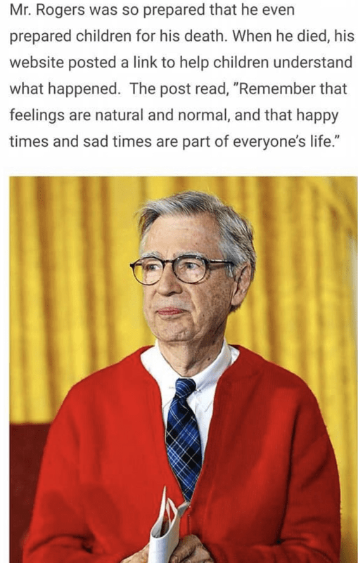 mr rogers quotes meme - Mr. Rogers was so prepared that he even prepared children for his death. When he died, his website posted a link to help children understand what happened. The post read, "Remember that feelings are natural and normal, and that hap