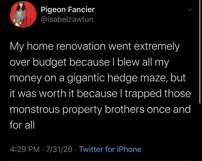 atmosphere - Pigeon Fancier My home renovation went extremely over budget because I blew all my money on a gigantic hedge maze, but it was worth it because I trapped those monstrous property brothers once and for all 73120 Twitter for iPhone