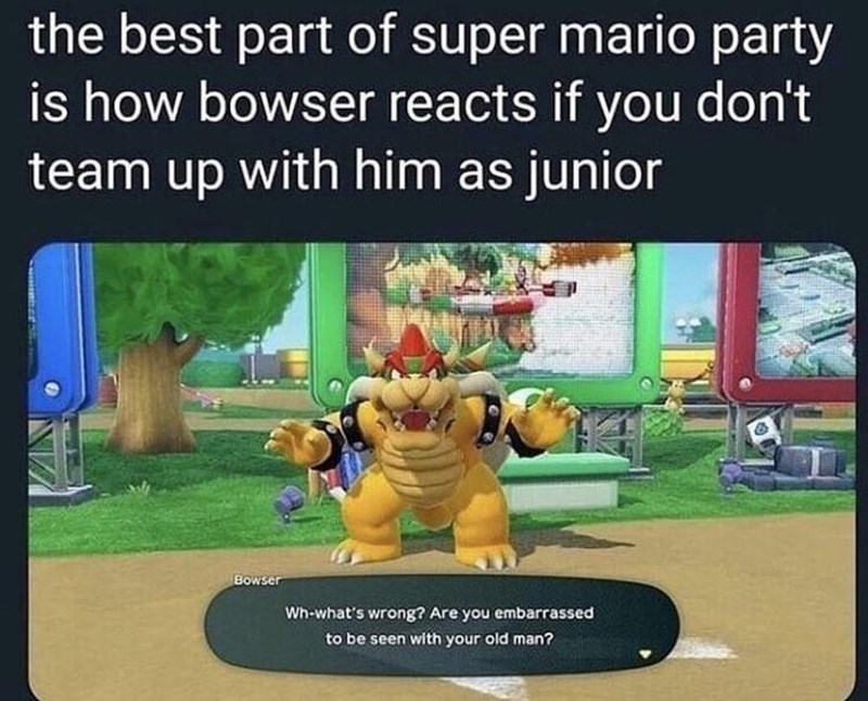 bowser memes - the best part of super mario party is how bowser reacts if you don't team up with him as junior Bowser Whwhat's wrong? Are you embarrassed to be seen with your old man?