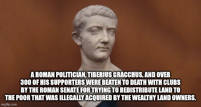 tiberius claudius nero - A Roman Politician, Tiberius Gracchus, And Over 300 Of His Supporters Were Beaten To Death With Clubs By The Roman Senate For Trying To Redistribute Land To The Poor That Was Illegally Acquired By The Wealthy Land Owners. imgflip.