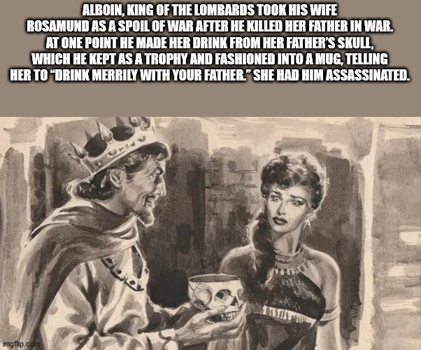 human behavior - Alboin, King Of The Lombards Took His Wife Rosamund As A Spoil Of War After He Killed Her Father In War. At One Point He Made Her Drink From Her Father'S Skull, Which He Kept As A Trophy And Fashioned Into A Mug, Telling Her To Drink Merr