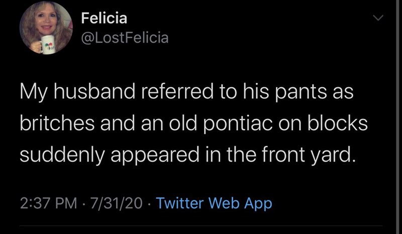 my toxic trait is getting sad - Felicia My husband referred to his pants as britches and an old pontiac on blocks suddenly appeared in the front yard. 73120 Twitter Web App