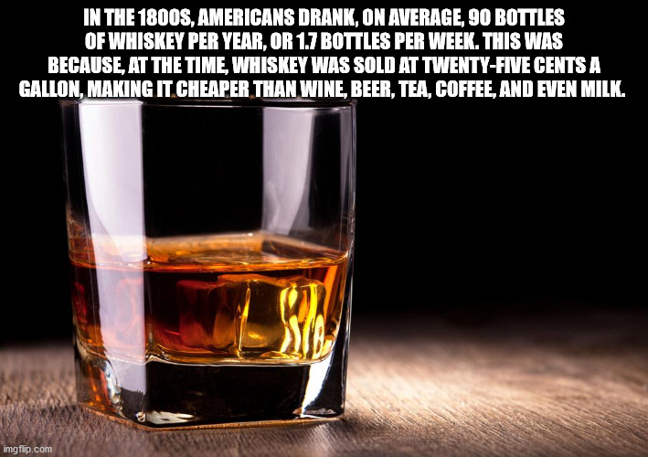 glass - In The 1800S, Americans Drank, On Average, 90 Bottles Of Whiskey Per Year, Or 1.7 Bottles Per Week. This Was Because, At The Time, Whiskey Was Sold At TwentyFive Cents A Gallon, Making It Cheaper Than Wine, Beer, Tea, Coffee, And Even Milk. imgfli