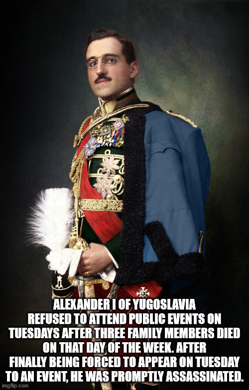 alexander the unifier - Alexander I Of Yugoslavia Refused To Attend Public Events On Tuesdays After Three Family Members Died On That Day Of The Week. After Finally Being Forced To Appear On Tuesday To An Event, He Was Promptly Assassinated. imgflip.com