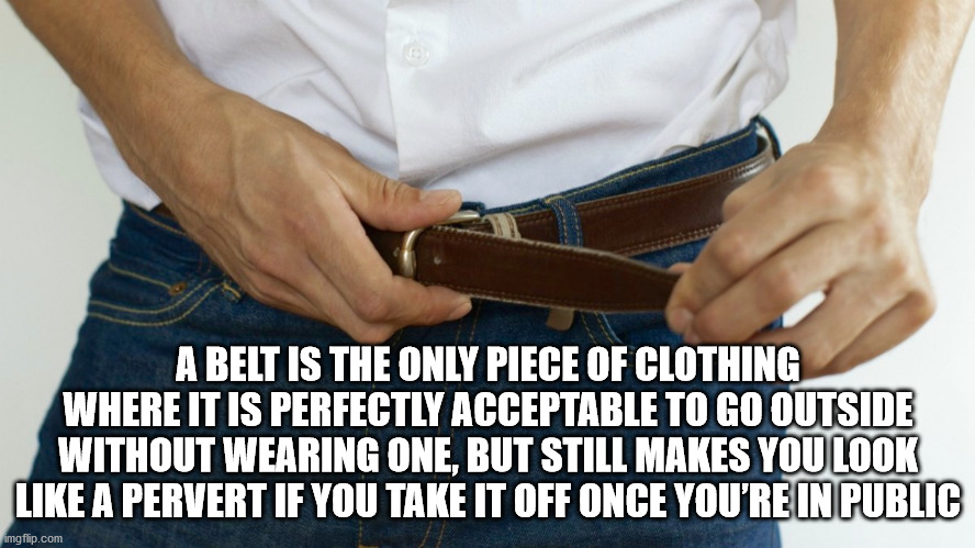 A Belt Is The Only Piece Of Clothing Where It Is Perfectly Acceptable To Go Outside Without Wearing One, But Still Makes You Look A Pervert If You Take It Off Once You'Re In Public imgflip.com
