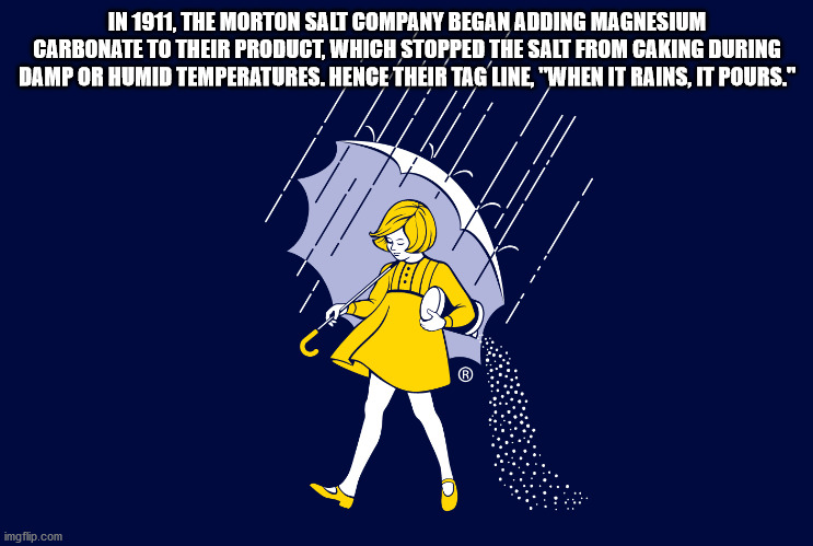 morton salt - In 1911, The Morton Salt Company Began Adding Magnesium Carbonate To Their Product, Which Stopped The Salt From Caking During Damp Or Humid Temperatures. Hence Their Tagline, "When It Rains, It Pours." imgflip.com