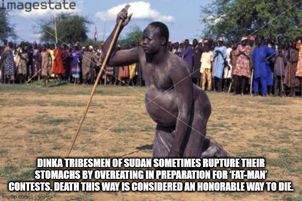 fat man competition - imagestate Dinka Tribesmen Of Sudan Sometimes Rupture Their Stomachs By Overeating In Preparation For FatMan Contests. Death This Way Is Considered An Honorable Way To Die. Imgflip.com