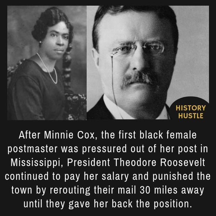 theodore roosevelt - History Hustle After Minnie Cox, the first black female postmaster was pressured out of her post in Mississippi, President Theodore Roosevelt continued to pay her salary and punished the town by rerouting their mail 30 miles away unti