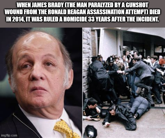 james brady ronald reagan assassination attempt - When James Brady The Man Paralyzed By A Gunshot Wound From The Ronald Reagan Assassination Attempt Died In 2014, It Was Ruled A Homicide 33 Years After The Incident. imgflip.com