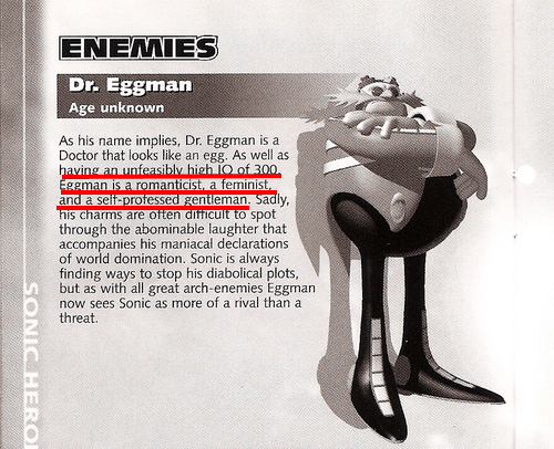 eggman feminist - Enemies Dr. Eggman Age unknown As his name implies, Dr. Eggman is a Doctor that looks an egg. As well as having an unfeasibly high 10 of 300 Eggman is a romanticist, a feminist, and a selfprofessed gentleman Sadly, his charms are often d