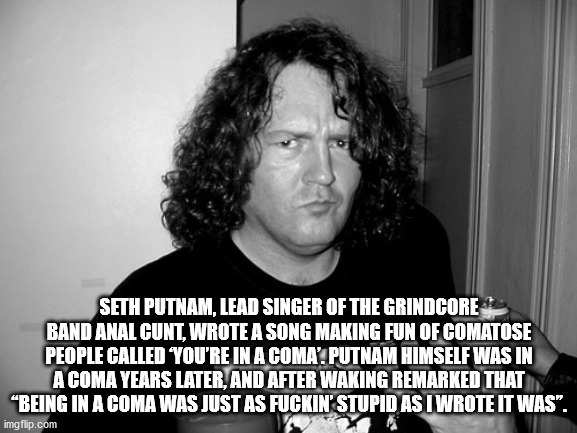 seth edward putnam - Seth Putnam, Lead Singer Of The Grindcore Band Anal Cunt, Wrote A Song Making Fun Of Comatose People Called You'Re In A Coma'. Putnam Himself Was In A Coma Years Later, And After Waking Remarked That "Being In A Coma Was Just As Fucki