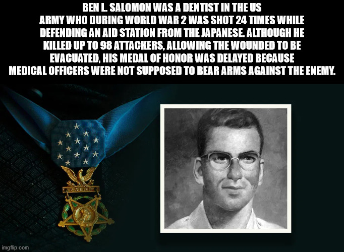 head - Ben L Salomon Was A Dentist In The Us Army Who During World War 2 Was Shot 24 Times While Defending An Aid Station From The Japanese. Although He Killed Up To 98 Attackers, Allowing The Wounded To Be Evacuated, His Medal Of Honor Was Delayed Becaus