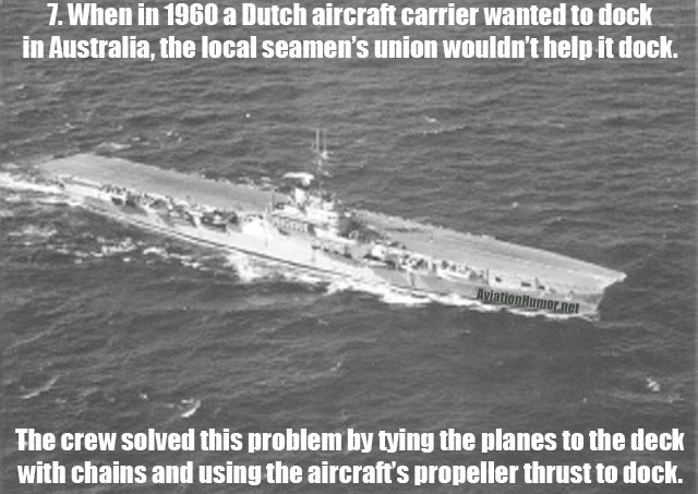 things i know about you - 7. When in 1960 a Dutch aircraft carrier wanted to dock in Australia, the local seamen's union wouldn't help it dock. Aviation Humor.net The crew solved this problem by tying the planes to the deck with chains and using the aircr