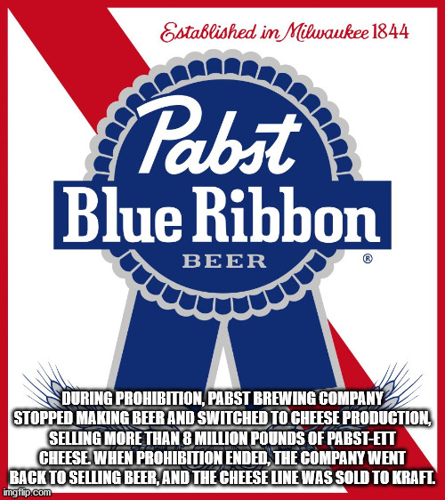 pabst blue ribbon - Established in Milwaukee 1844 Pabst Blue Ribbon Beer During Prohibition, Pabst Brewing Company Stopped Making Beer And Switched To Cheese Production, Selling More Than 8 Million Pounds Of PabstEtt Cheese. When Prohibition Ended, The Co