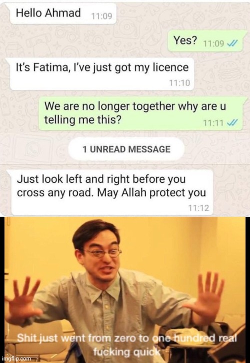 zero to 100 real quick - Hello Ahmad Yes? It's Fatima, I've just got my licence We are no longer together why are u telling me this? 1 Unread Message Just look left and right before you cross any road. May Allah protect you Shit just went from zero to one