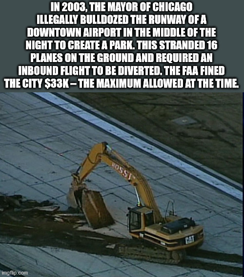 velovert - In 2003, The Mayor Of Chicago Illegally Bulldozed The Runway Of A Downtown Airport In The Middle Of The Night To Create A Park. This Stranded 16 Planes On The Ground And Required An Inbound Flight To Be Diverted. The Faa Fined The City $33KThe 
