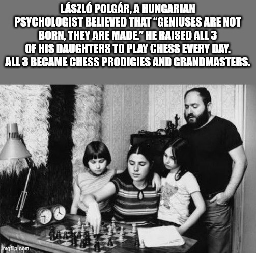 laszlo polgar daughters - Lszl Polgr, A Hungarian Psychologist Believed That "Geniuses Are Not Born, They Are Made." He Raised All 3 Of His Daughters To Play Chess Every Day. All 3 Became Chess Prodigies And Grandmasters. imgflip.com