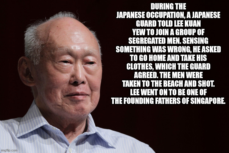 lee kuan yew - During The Japanese Occupation, A Japanese Guard Told Lee Kuan Yew To Join A Group Of Segregated Men. Sensing Something Was Wrong, He Asked To Go Home And Take His Clothes, Which The Guard Agreed. The Men Were Taken To The Beach And Shot. L