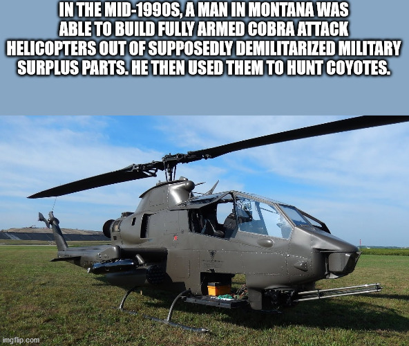 helicopter rotor - In The Mid1990S, A Man In Montana Was Able To Build Fully Armed Cobra Attack Helicopters Out Of Supposedly Demilitarized Military Surplus Parts. He Then Used Them To Hunt Coyotes. imgflip.com