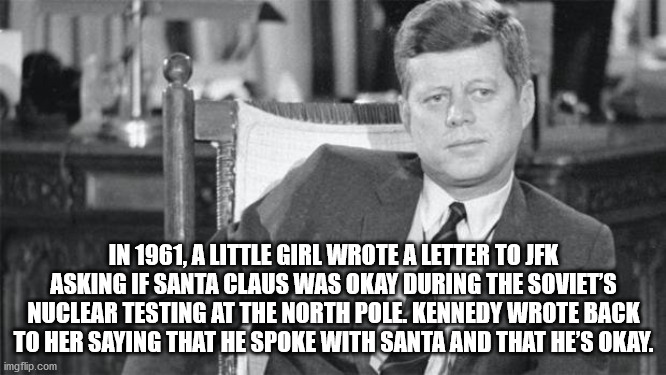 jfk affair - In 1961, A Little Girl Wrote A Letter To Jfk Asking If Santa Claus Was Okay During The Soviets Nuclear Testing At The North Pole Kennedy Wrote Back To Her Saying That He Spoke With Santa And That He'S Okay. imgflip.com