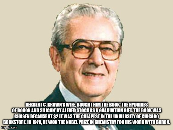 herbert c brown - Herbert G. Brown'S Wife, Bought Him The Book The Hydrides Of Boron And Silicon By Alfred Stock As A Graduation Gifl The Book Was Chosen Because At $2 It Was The Cheapest In The University Of Chicago Bookstore. In 1979, He Won The Nobel P