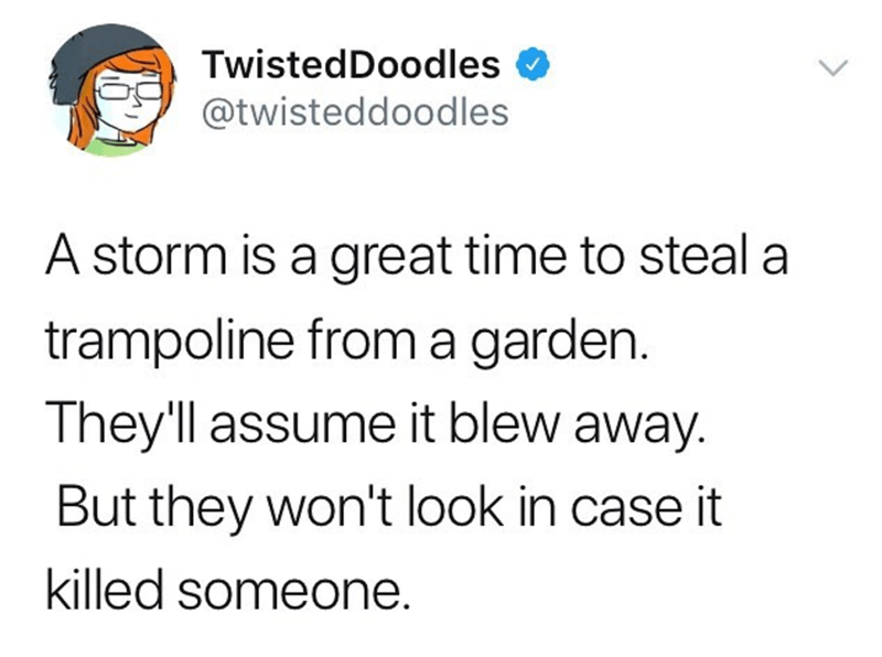 document - 62 TwistedDoodles A storm is a great time to steal a trampoline from a garden. They'll assume it blew away. But they won't look in case it killed someone.